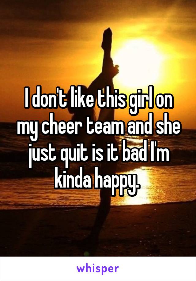 I don't like this girl on my cheer team and she just quit is it bad I'm kinda happy. 