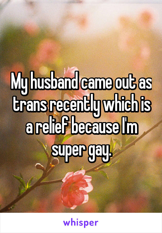 My husband came out as trans recently which is a relief because I'm super gay.