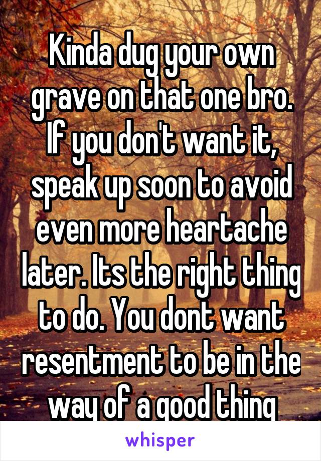 Kinda dug your own grave on that one bro. If you don't want it, speak up soon to avoid even more heartache later. Its the right thing to do. You dont want resentment to be in the way of a good thing