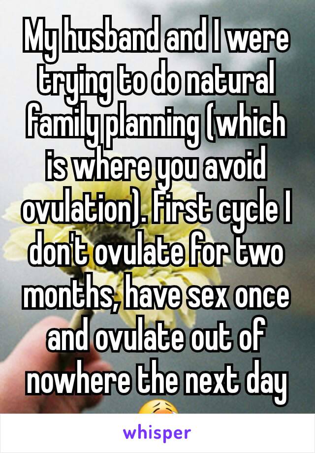 My husband and I were trying to do natural family planning (which is where you avoid ovulation). First cycle I don't ovulate for two months, have sex once and ovulate out of nowhere the next day😭
