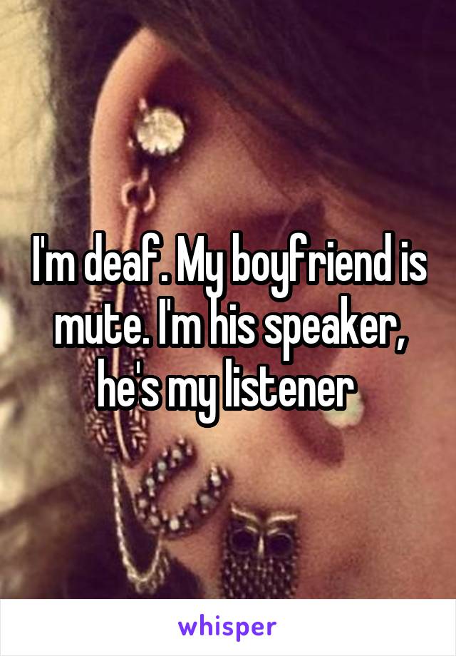 I'm deaf. My boyfriend is mute. I'm his speaker, he's my listener 