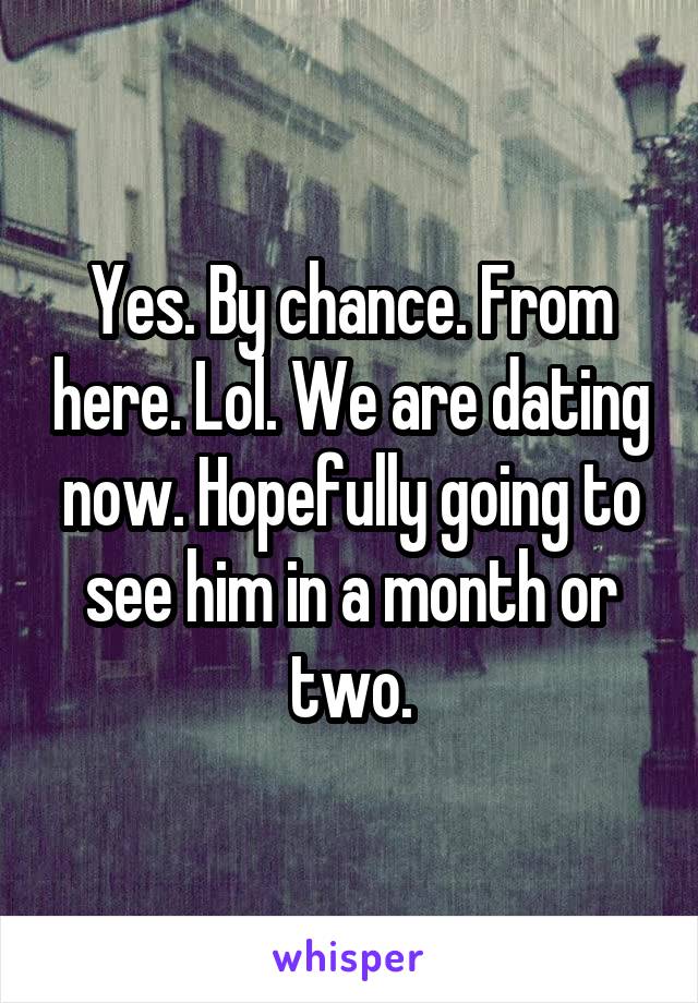 Yes. By chance. From here. Lol. We are dating now. Hopefully going to see him in a month or two.