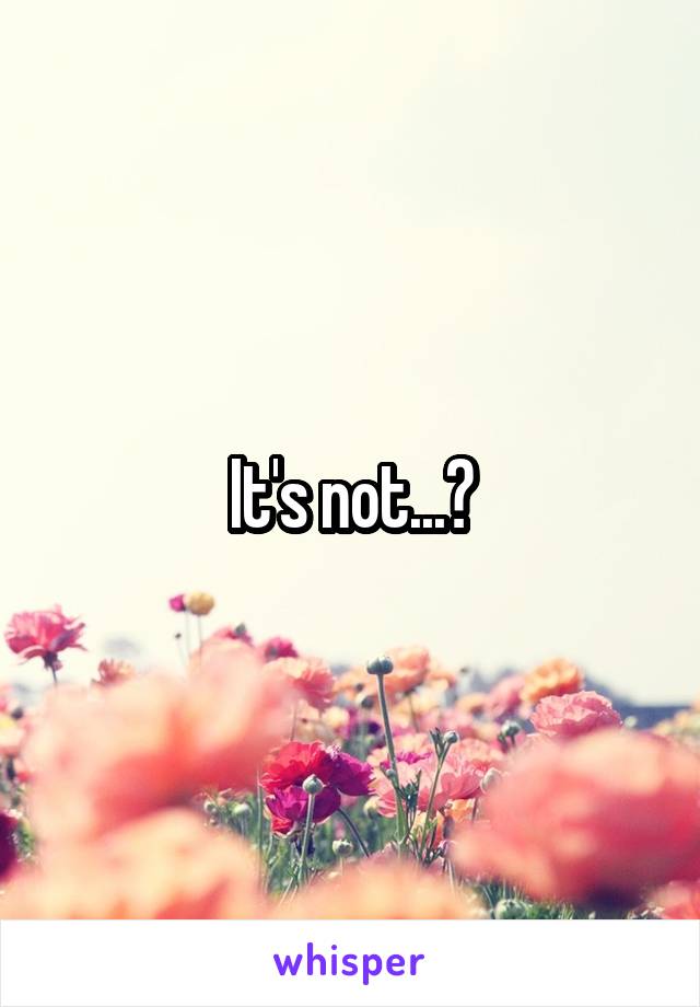 It's not...?