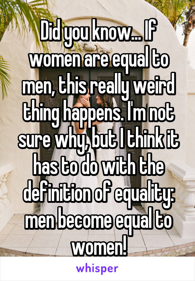 Did you know... If women are equal to men, this really weird thing happens. I'm not sure why, but I think it has to do with the definition of equality: men become equal to women!