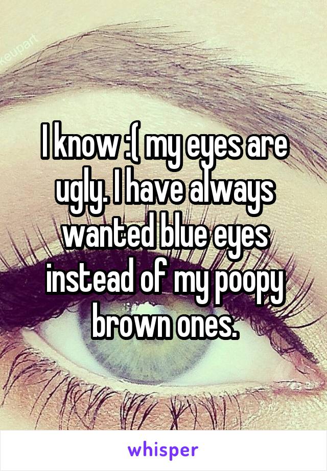 I know :( my eyes are ugly. I have always wanted blue eyes instead of my poopy brown ones.