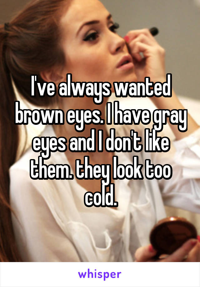 I've always wanted brown eyes. I have gray eyes and I don't like them. they look too cold.