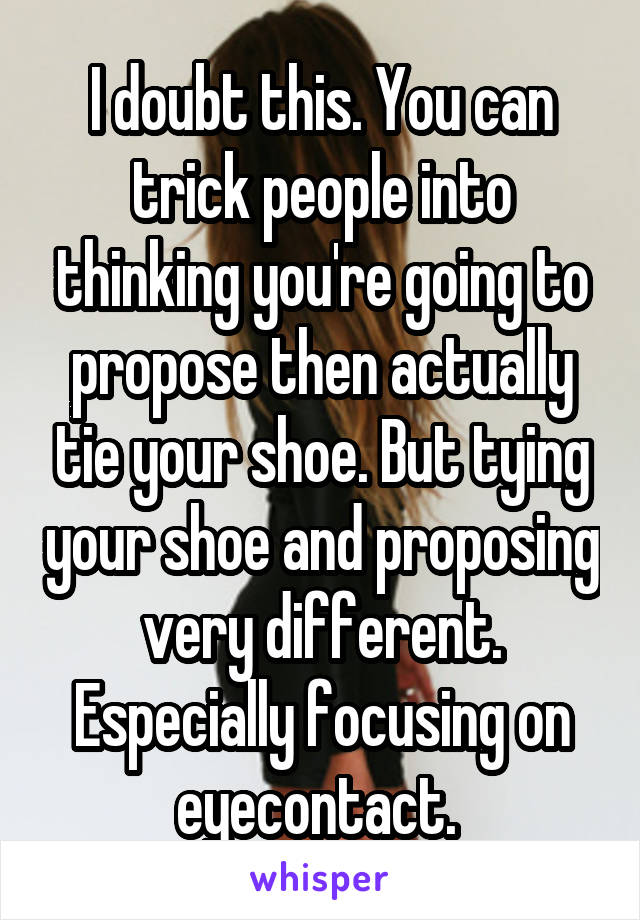 I doubt this. You can trick people into thinking you're going to propose then actually tie your shoe. But tying your shoe and proposing very different. Especially focusing on eyecontact. 