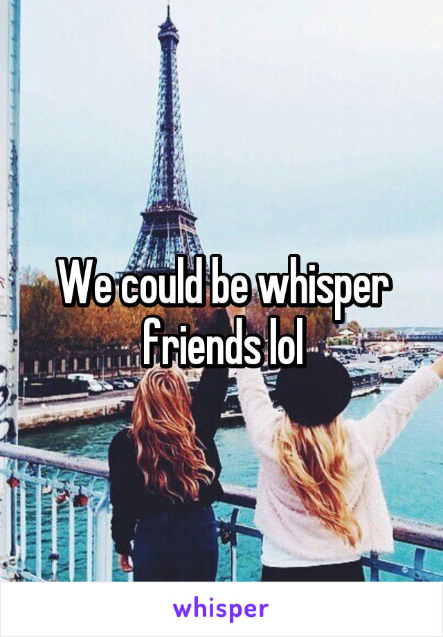 We could be whisper friends lol