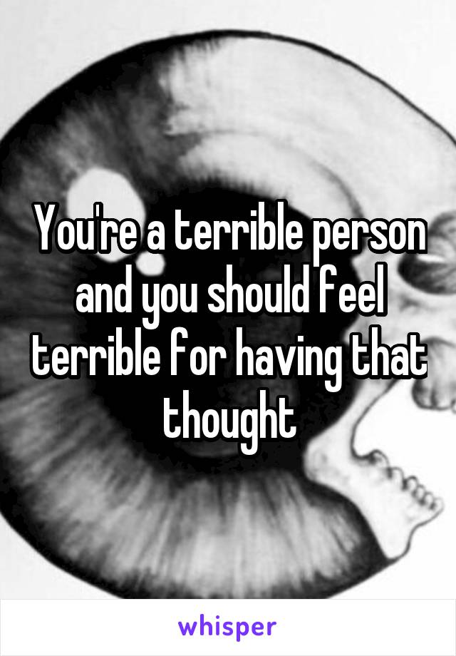 You're a terrible person and you should feel terrible for having that thought