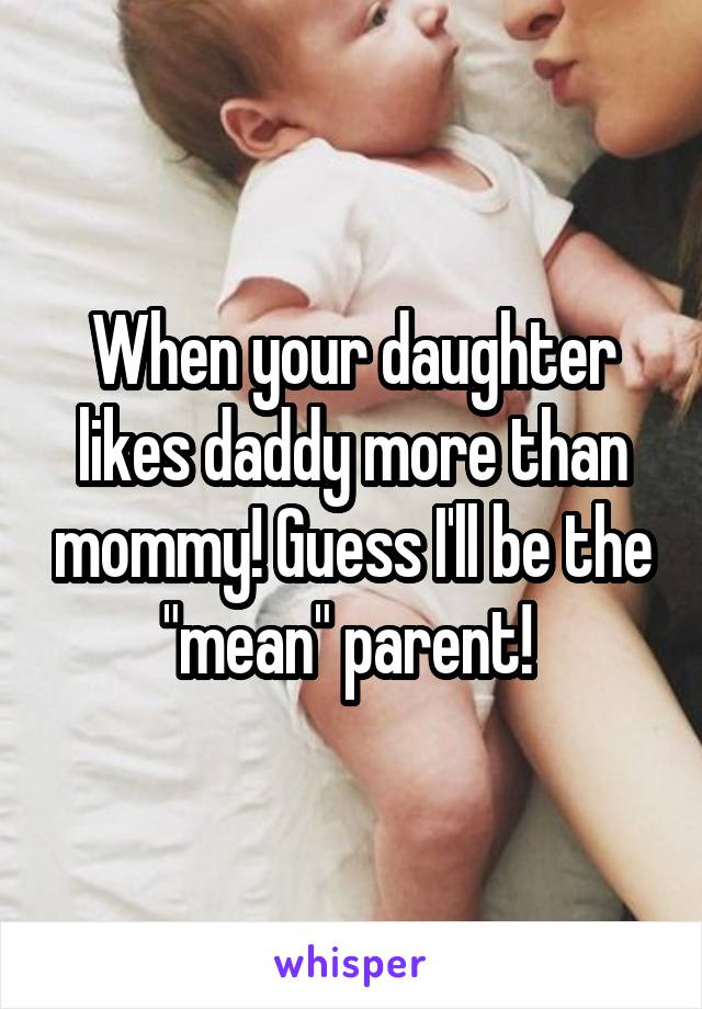 When your daughter likes daddy more than mommy! Guess I'll be the "mean" parent! 