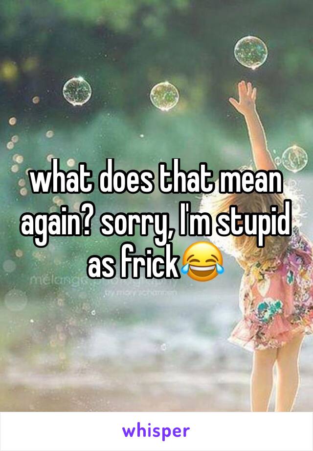 what does that mean again? sorry, I'm stupid as frick😂