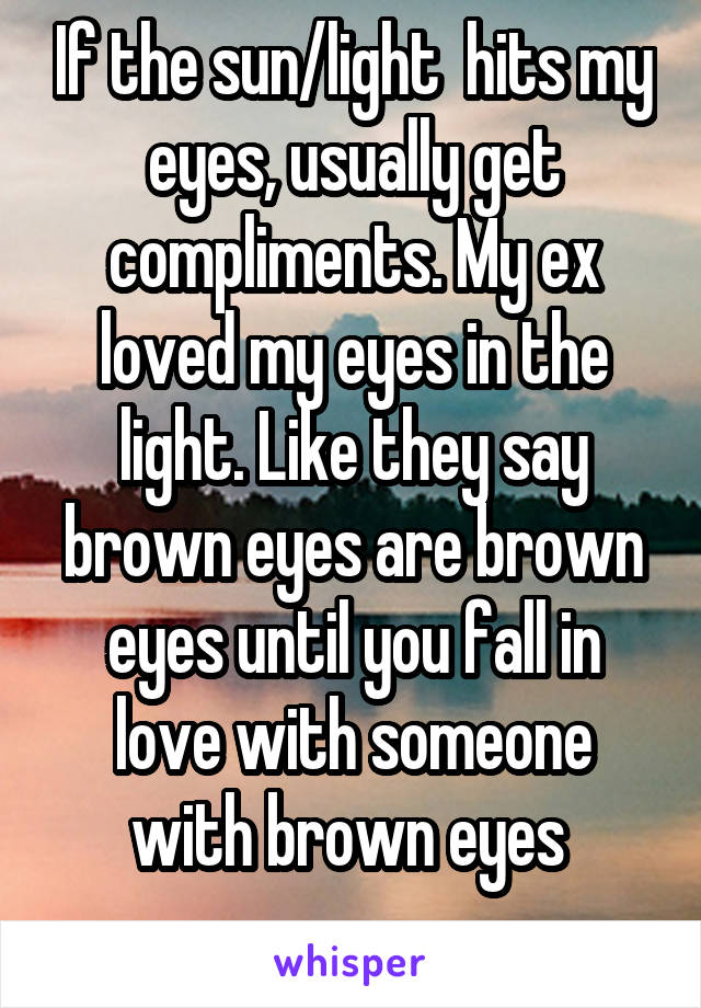 If the sun/light  hits my eyes, usually get compliments. My ex loved my eyes in the light. Like they say brown eyes are brown eyes until you fall in love with someone with brown eyes 
