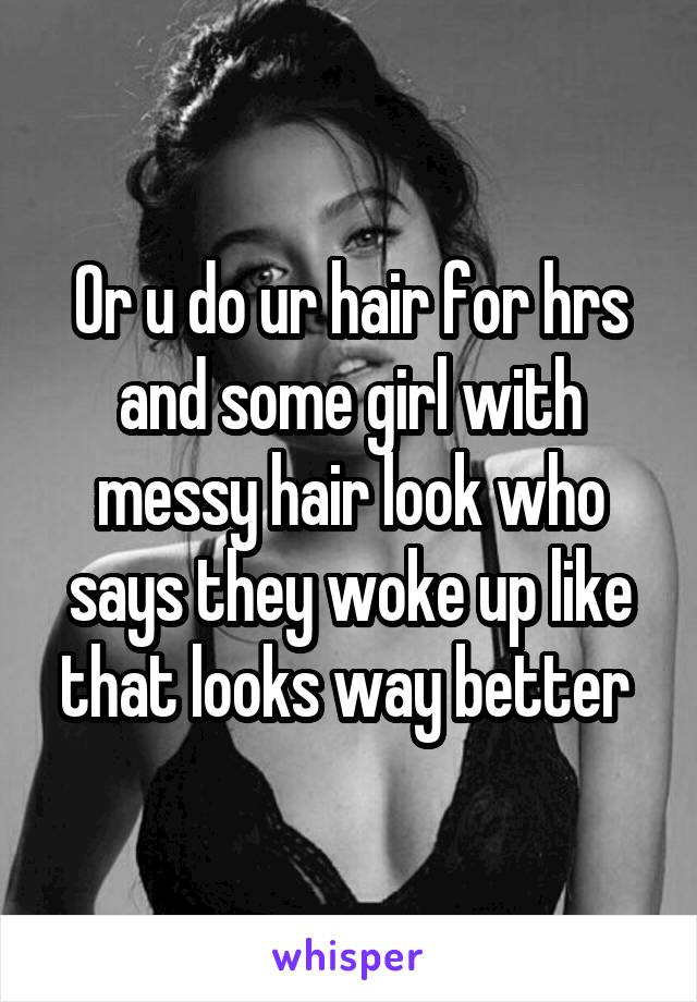 Or u do ur hair for hrs and some girl with messy hair look who says they woke up like that looks way better 