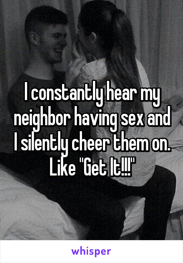 I constantly hear my neighbor having sex and I silently cheer them on. Like "Get It!!!"