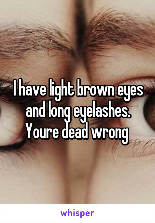 I have light brown eyes and long eyelashes. Youre dead wrong 