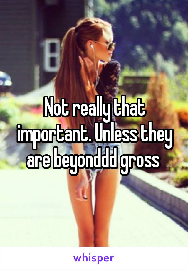 Not really that important. Unless they are beyonddd gross 