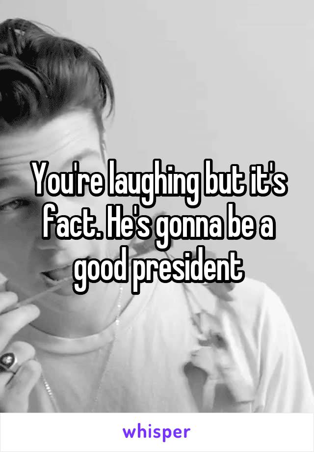 You're laughing but it's fact. He's gonna be a good president