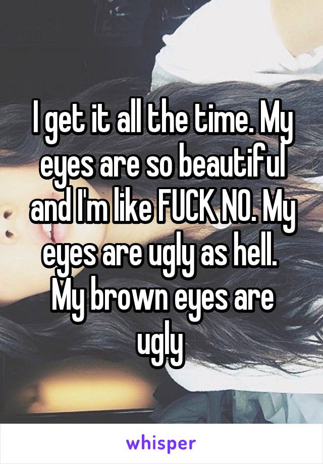 I get it all the time. My eyes are so beautiful and I'm like FUCK NO. My eyes are ugly as hell. 
My brown eyes are ugly 