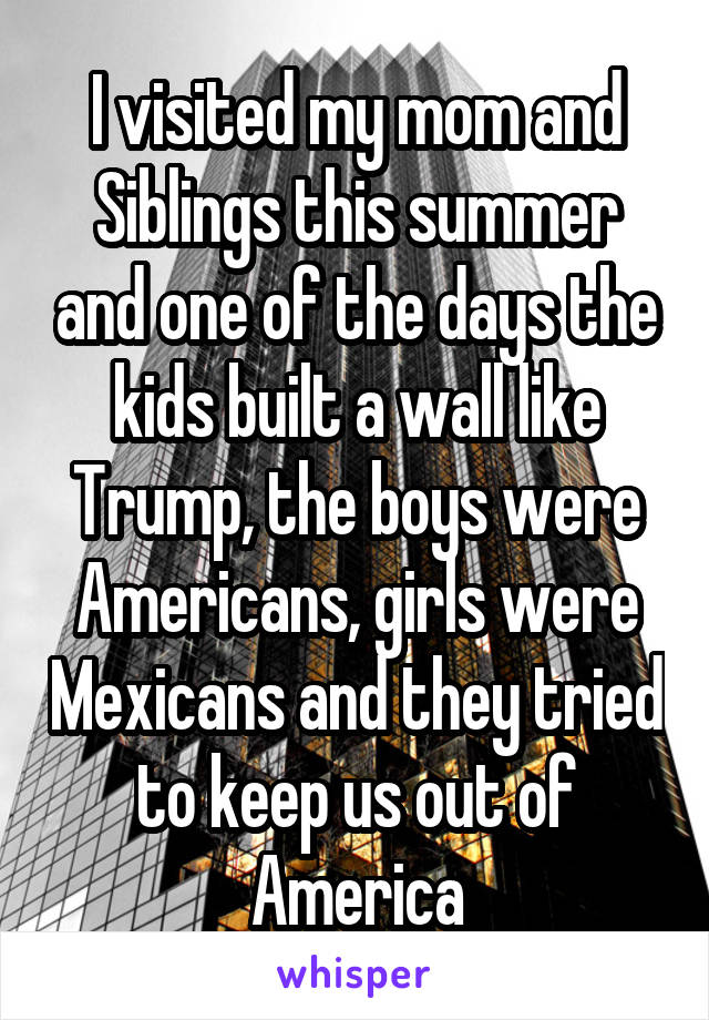 I visited my mom and Siblings this summer and one of the days the kids built a wall like Trump, the boys were Americans, girls were Mexicans and they tried to keep us out of America