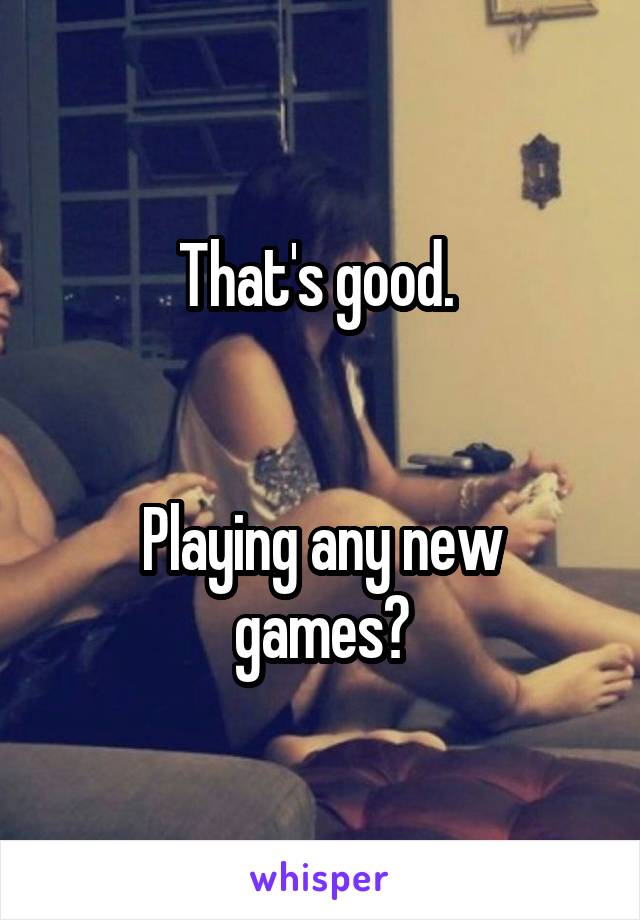 That's good. 


Playing any new games?