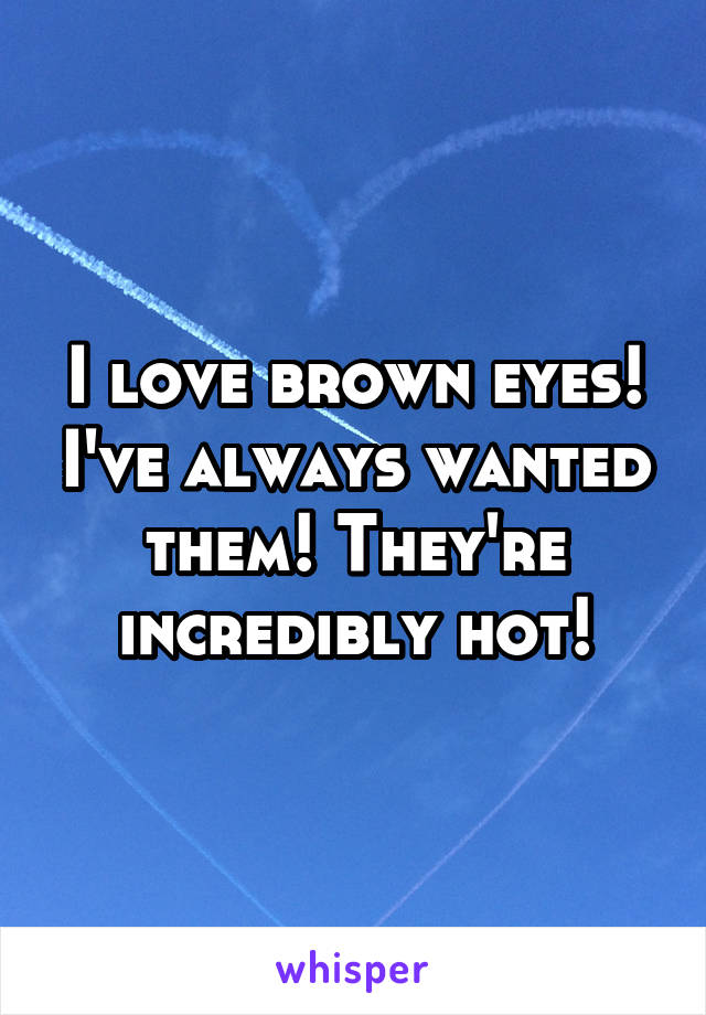 I love brown eyes! I've always wanted them! They're incredibly hot!