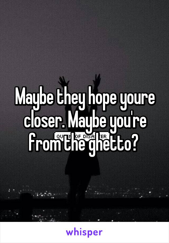 Maybe they hope youre closer. Maybe you're from the ghetto? 