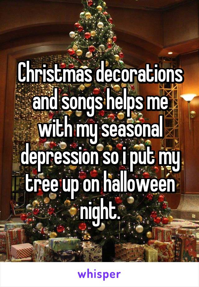 Christmas decorations and songs helps me with my seasonal depression so i put my tree up on halloween night.