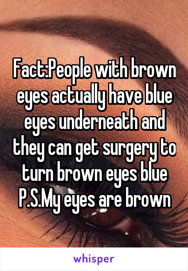 Fact:People with brown eyes actually have blue eyes underneath and they can get surgery to turn brown eyes blue
P.S.My eyes are brown