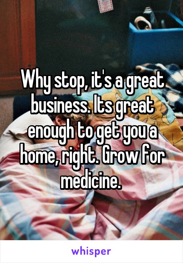 Why stop, it's a great business. Its great enough to get you a home, right. Grow for medicine. 