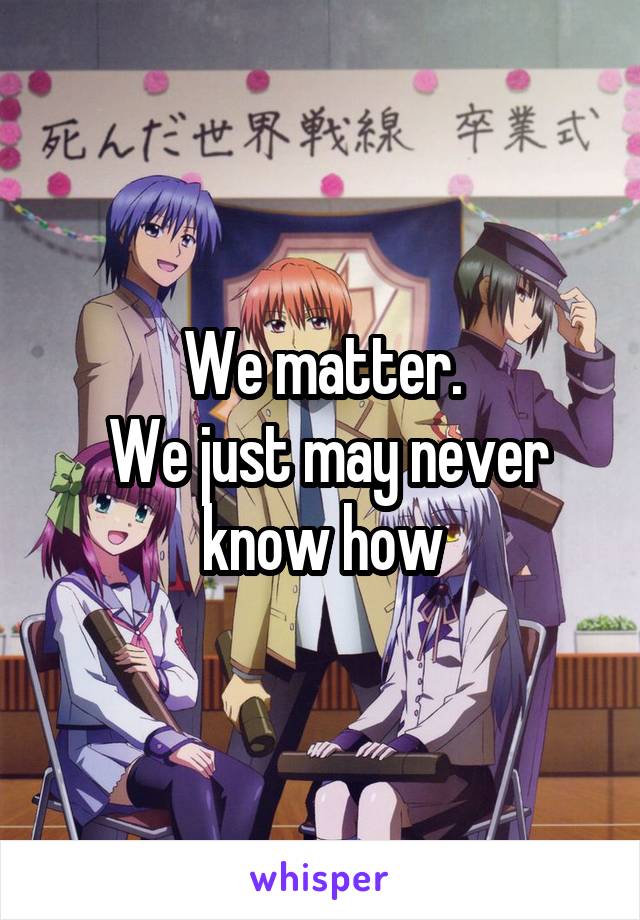 We matter.
 We just may never know how