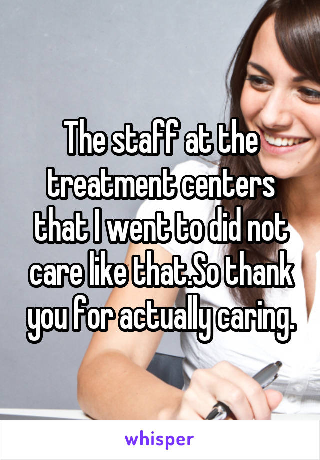 The staff at the treatment centers that I went to did not care like that.So thank you for actually caring.