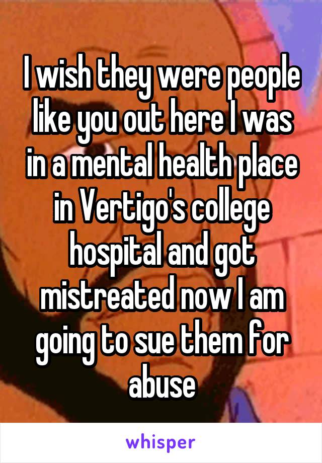 I wish they were people like you out here I was in a mental health place in Vertigo's college hospital and got mistreated now I am going to sue them for abuse