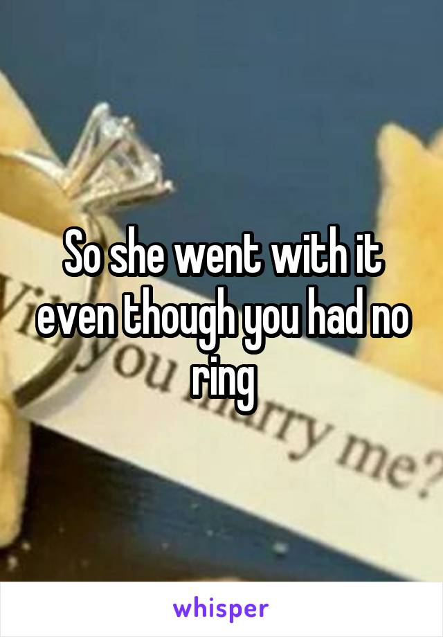 So she went with it even though you had no ring