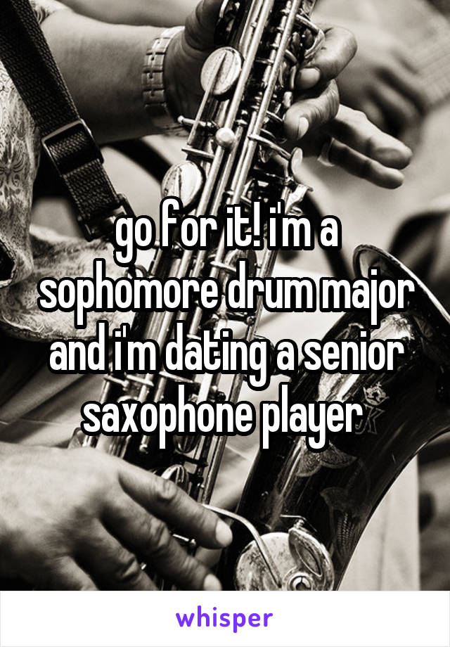 go for it! i'm a sophomore drum major and i'm dating a senior saxophone player 
