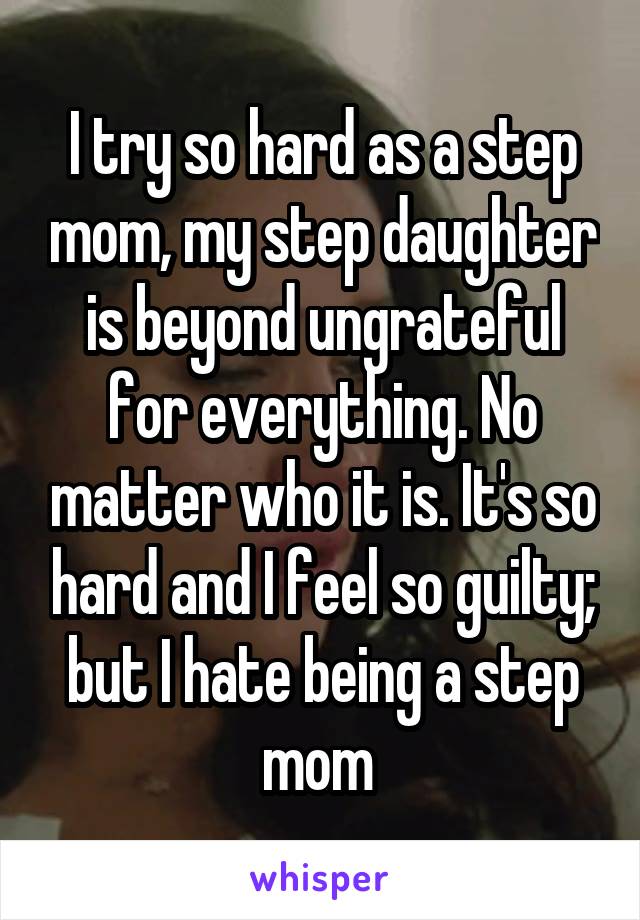 I try so hard as a step mom, my step daughter is beyond ungrateful for everything. No matter who it is. It's so hard and I feel so guilty; but I hate being a step mom 