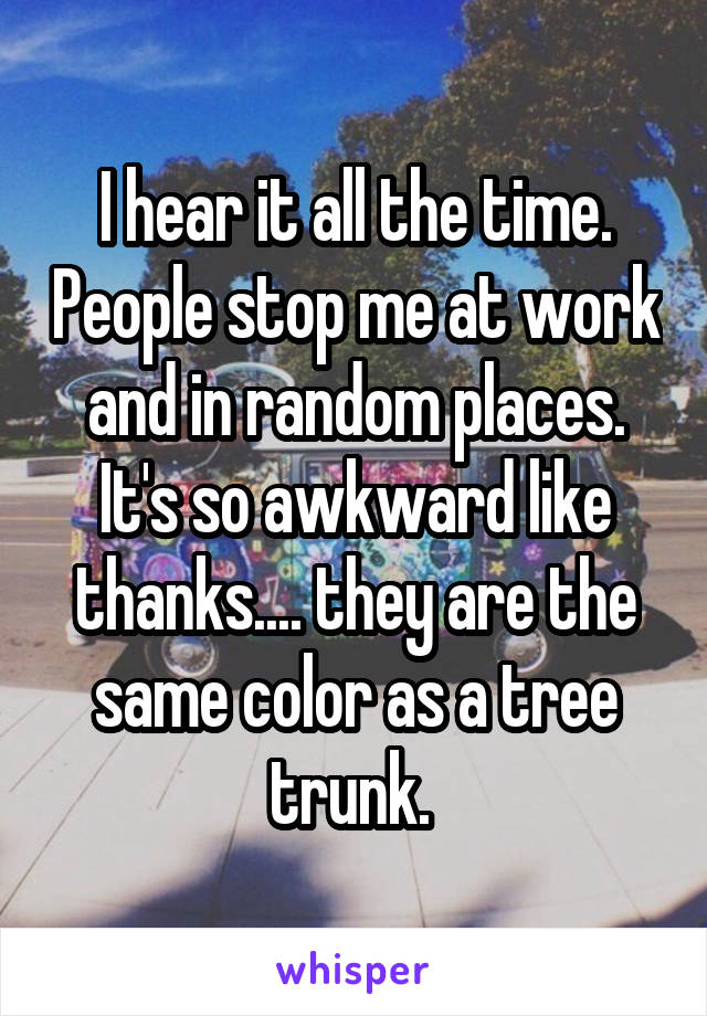 I hear it all the time. People stop me at work and in random places. It's so awkward like thanks.... they are the same color as a tree trunk. 