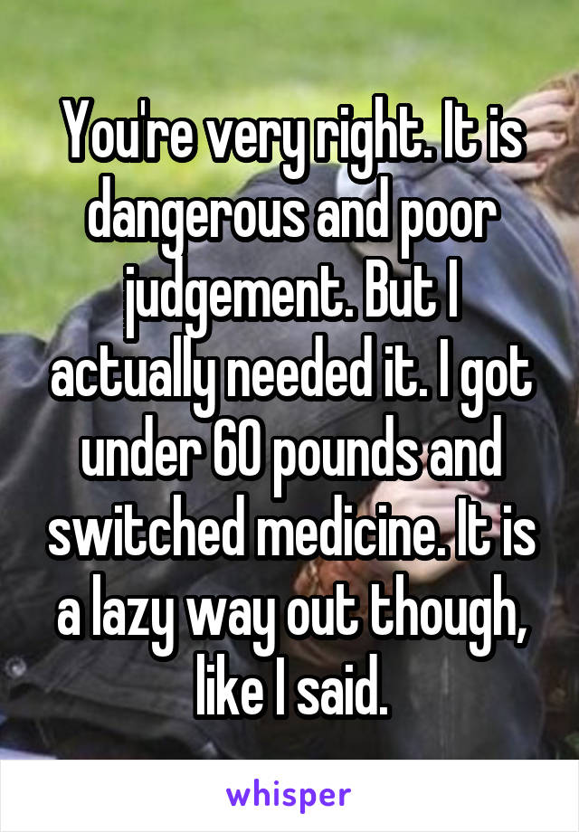 You're very right. It is dangerous and poor judgement. But I actually needed it. I got under 60 pounds and switched medicine. It is a lazy way out though, like I said.