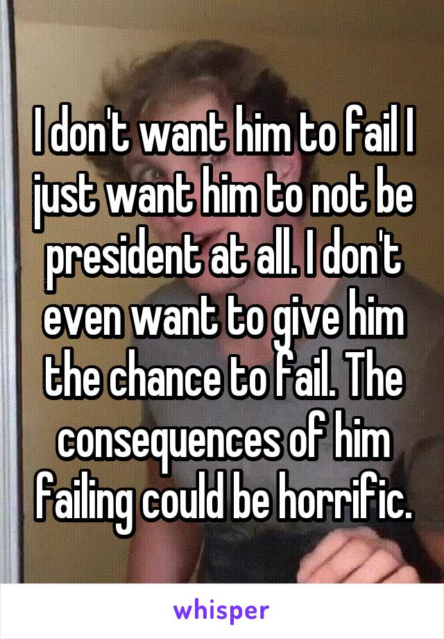I don't want him to fail I just want him to not be president at all. I don't even want to give him the chance to fail. The consequences of him failing could be horrific.