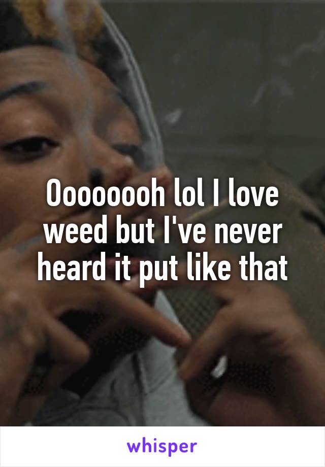 Oooooooh lol I love weed but I've never heard it put like that