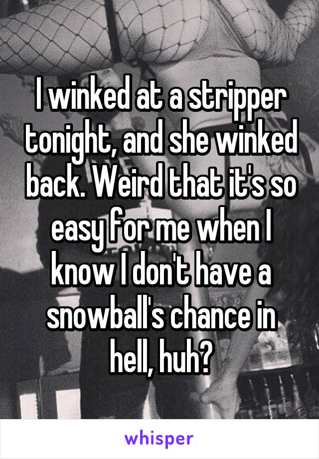 I winked at a stripper tonight, and she winked back. Weird that it's so easy for me when I know I don't have a snowball's chance in hell, huh?
