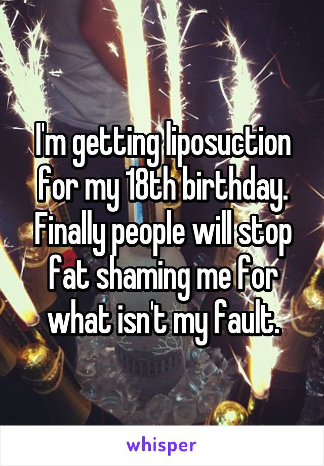 I'm getting liposuction for my 18th birthday. Finally people will stop fat shaming me for what isn't my fault.