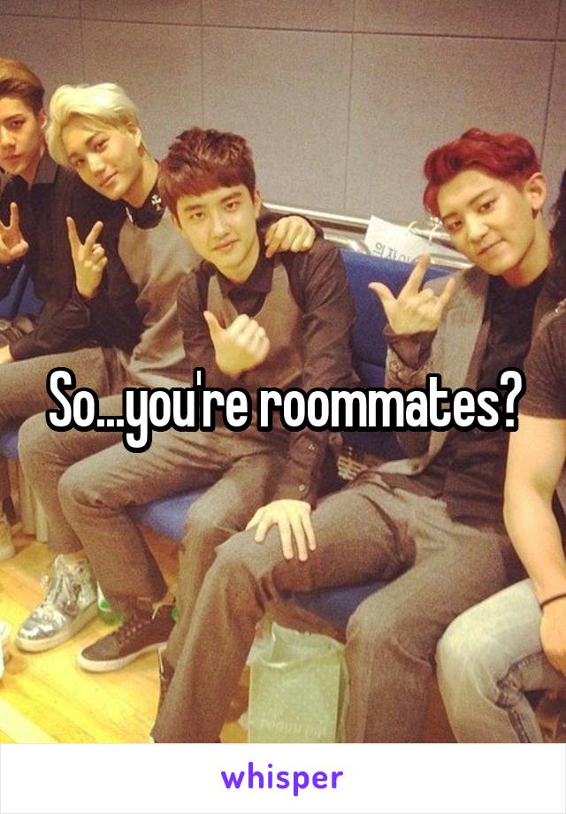 So...you're roommates?