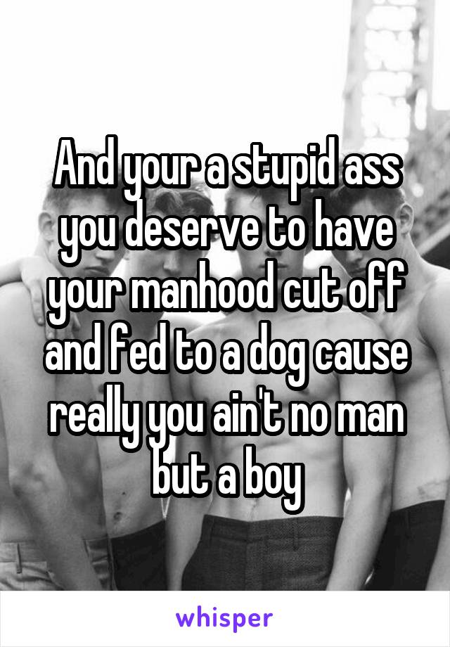 And your a stupid ass you deserve to have your manhood cut off and fed to a dog cause really you ain't no man but a boy