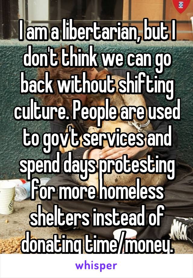 I am a libertarian, but I don't think we can go back without shifting culture. People are used to gov't services and spend days protesting for more homeless shelters instead of donating time/money.