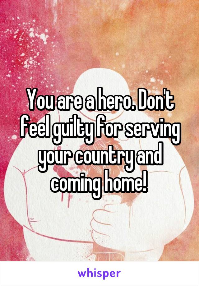 You are a hero. Don't feel guilty for serving your country and coming home! 