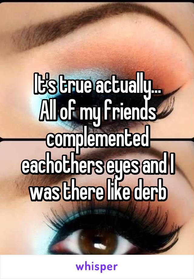 It's true actually...
All of my friends complemented eachothers eyes and I was there like derb