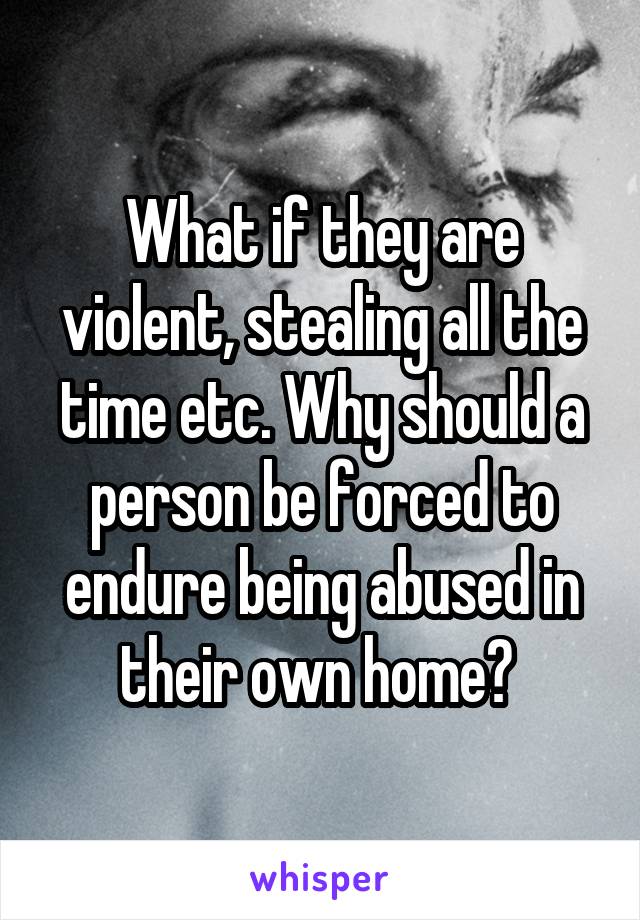 What if they are violent, stealing all the time etc. Why should a person be forced to endure being abused in their own home? 