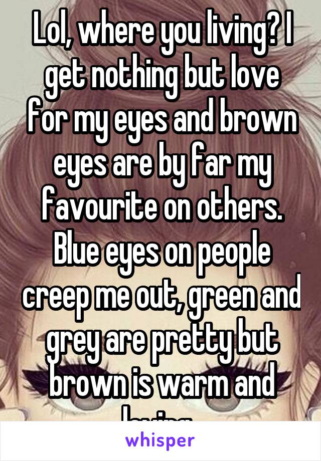 Lol, where you living? I get nothing but love for my eyes and brown eyes are by far my favourite on others. Blue eyes on people creep me out, green and grey are pretty but brown is warm and loving. 