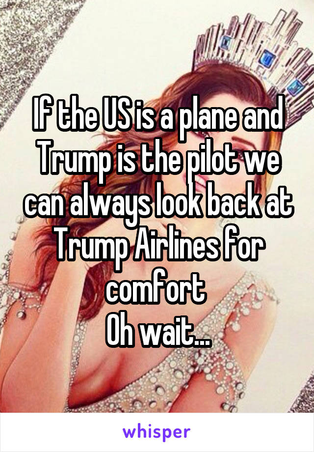 If the US is a plane and Trump is the pilot we can always look back at Trump Airlines for comfort 
Oh wait...