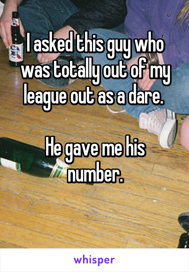 I asked this guy who was totally out of my league out as a dare. 

He gave me his number.

